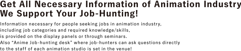 Get all necessary information of animation industry! We support your job-hunting!
						Information necessary for people seeking jobs in animation industry, including job categories and required knowledge/skills, is provided on the display panels or through seminars.
						Also "Anime Job-hunting desk" where job-hunters can ask questions directly to the staff of each animation studio is set in the venue!