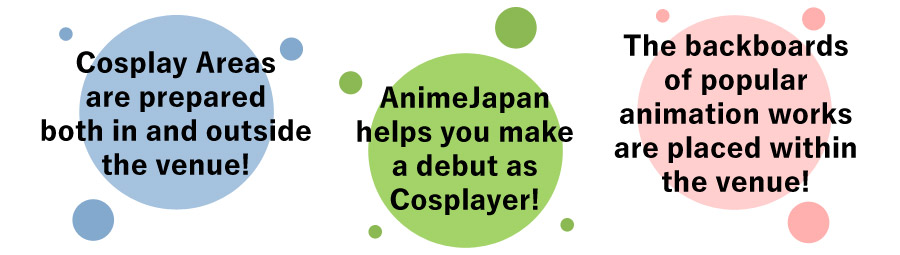 Cosplay Areas are prepared both in and outside the venue!
						AnimeJapan helps you make a debut as Cosplayer!
						The backboards of popular animation works are placed within the venue!