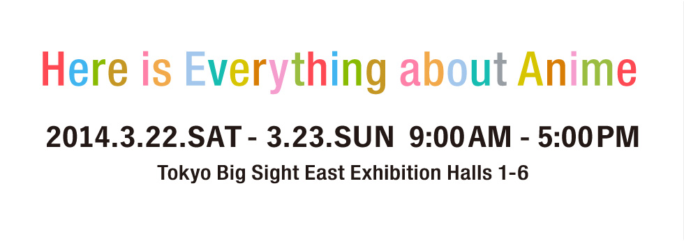 Here is Everything about Anime 2014.3.22.SAT - 3.23.SUN 9:00-17:00 Tokyo Big Sight East Exhibition Halls 1-6