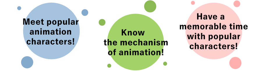 Meet popular animation characters!
						Know the mechanism of animation!
						Have a memorable time with popular characters!