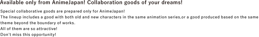 Dreamlike collaborative goods only available at AnimeJapan!
							Special collaborative goods are prepared only for AnimeJapan!
							The lineup includes a good with both old and new characters in the same animation series, or a good produced based on the same theme beyond the boundary of works.
							All of them are so attractive!
							Don't miss this opportunity!