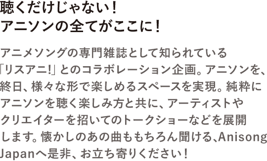聴くだけじゃない！アニソンを全てがここに！アニメソングの専門雑誌として知られている「リスアニ!」とのコラボレーション企画。アニソンを、終日、様々な形で楽しめるスペースを実現。純粋にアニソンを聴く楽しみ方と共に、アーティストやクリエイターを招いてのトークショーなどを展開します。懐かしのあの曲ももちろん聞ける、AnisongJapanへ是非、お立ち寄りください！