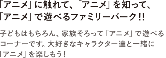 アニメ」に触れて、「アニメ」を知って、「アニメ」で遊べるファミリーパーク！！子どもはもちろん、家族そろって「アニメ」で遊べるコーナーです。大好きなキャラクター達と一緒に「アニメ」を楽しもう！