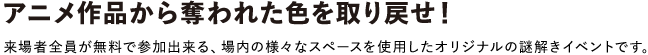 アニメ作品から奪われた色を取り戻せ!
来場者全員が無料で参加出来る、場内の様々なスペースを使用したオリジナルの謎解きイベントです。