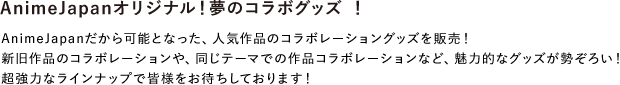 AnimeJapanオリジナル!夢のコラボグッズ !
AnimeJapanだから可能となった、人気作品のコラボレーショングッズを販売!
新旧作品のコラボレーションや、同じテーマでの作品コラボレーションなど、魅力的なグッズが勢ぞろい!超強力なラインナップで皆様をお待ちしております!