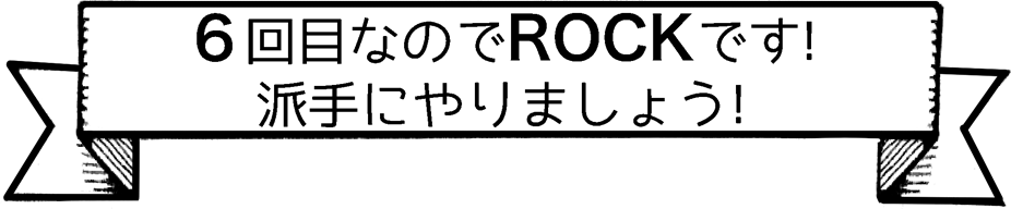 6回目なのでROCKです！派手にやりましょう！
