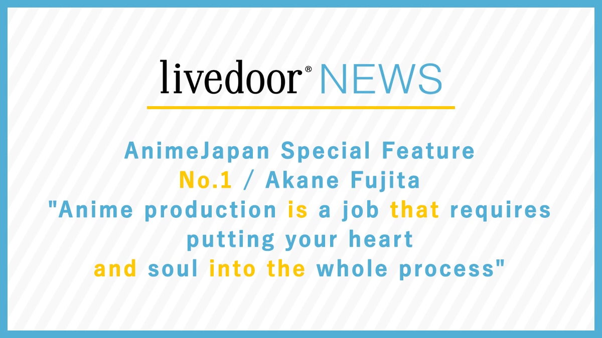AnimeJapan Special Feature No.1 / Akane Fujita "Anime production is a job that requires putting your heart and soul into the whole process"