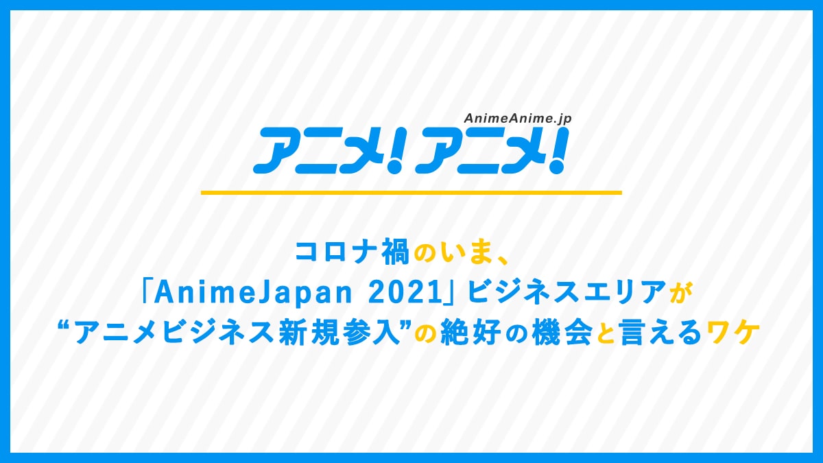 コロナ禍のいま、「AnimeJapan 2021」ビジネスエリアが“アニメビジネス新規参入”の絶好の機会と言えるワケ